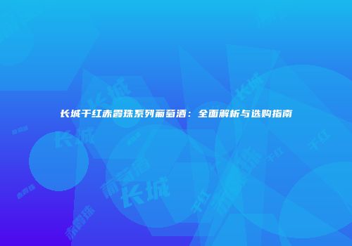 长城干红赤霞珠系列葡萄酒：全面解析与选购指南