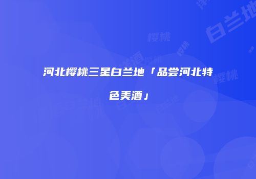河北樱桃三星白兰地「品尝河北特色美酒」