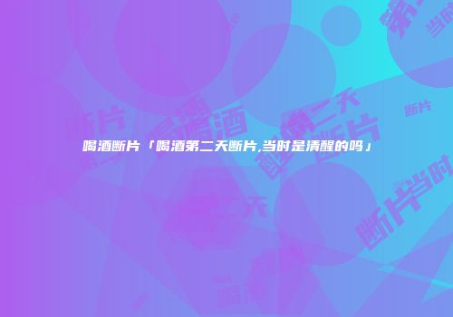 喝酒断片「喝酒第二天断片,当时是清醒的吗」