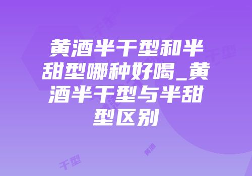 黄酒半干型和半甜型哪种好喝_黄酒半干型与半甜型区别