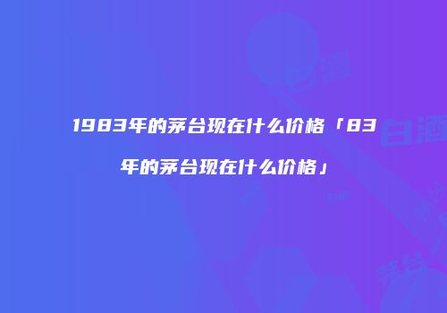 1983年的茅台现在什么价格「83年的茅台现在什么价格」