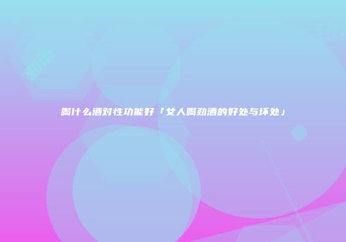喝什么酒对性功能好「女人喝劲酒的好处与坏处」