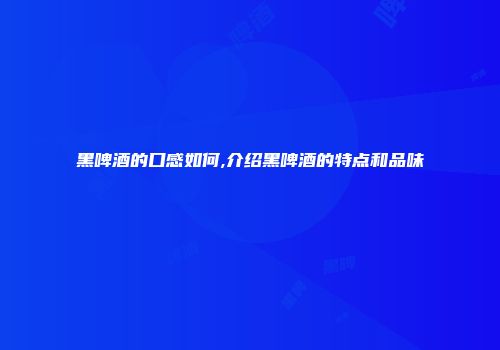 黑啤酒的口感如何,介绍黑啤酒的特点和品味