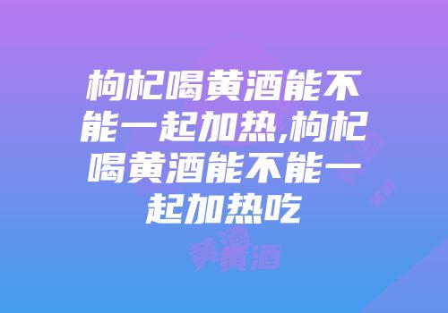 枸杞喝黄酒能不能一起加热,枸杞喝黄酒能不能一起加热吃