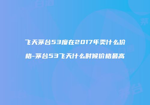 飞天茅台53度在2017年卖什么价格-茅台53飞天什么时候价格最高