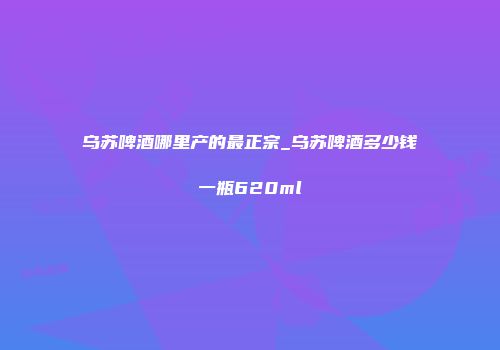 乌苏啤酒哪里产的最正宗_乌苏啤酒多少钱一瓶620ml