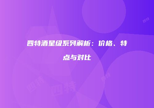 四特酒星级系列解析：价格、特点与对比