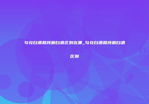 勾兑白酒和纯粮白酒区别在哪_勾兑白酒和纯粮白酒区别
