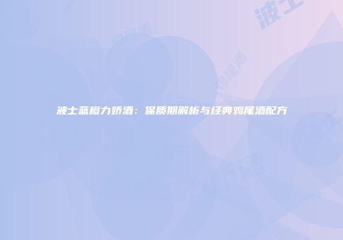 波士蓝橙力娇酒：保质期解析与经典鸡尾酒配方