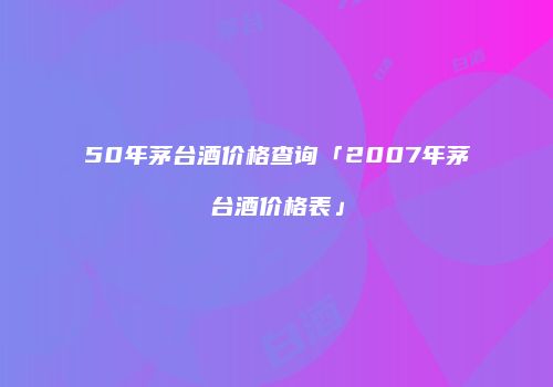 50年茅台酒价格查询「2007年茅台酒价格表」