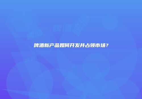 啤酒新产品如何开发并占领市场？