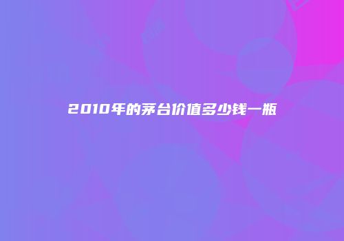 2010年的茅台价值多少钱一瓶
