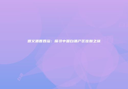 遵义酒香四溢：探寻中国白酒产区佳酿之旅
