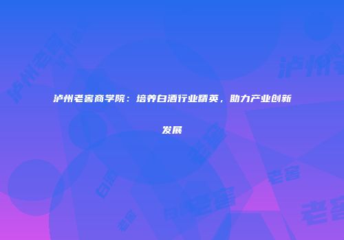 泸州老窖商学院：培养白酒行业精英，助力产业创新发展