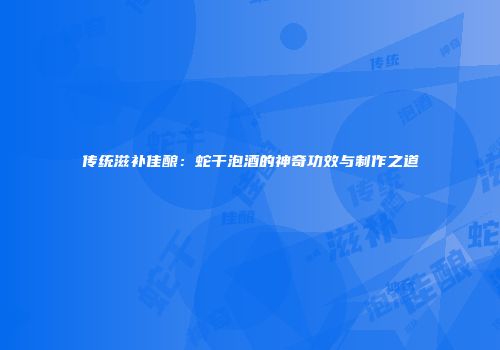 传统滋补佳酿：蛇干泡酒的神奇功效与制作之道