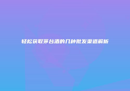 轻松获取茅台酒的几种批发渠道解析