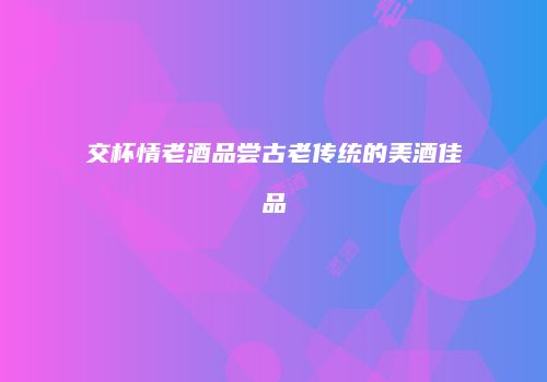 交杯情老酒品尝古老传统的美酒佳品