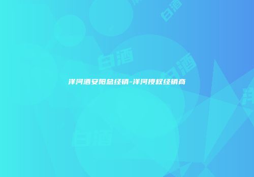 洋河酒安阳总经销-洋河授权经销商