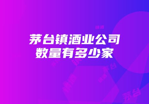 茅台镇酒业公司数量有多少家