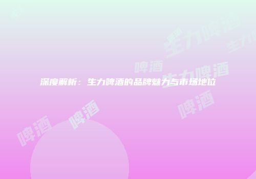 深度解析：生力啤酒的品牌魅力与市场地位