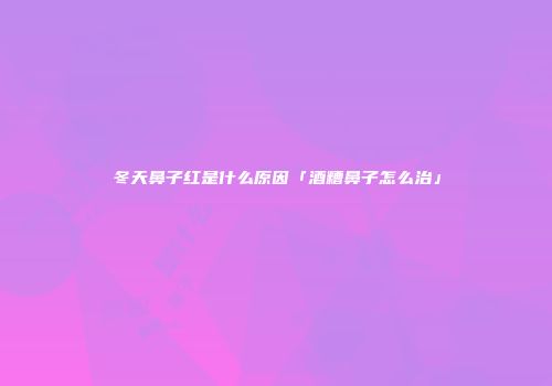 冬天鼻子红是什么原因「酒糟鼻子怎么治」