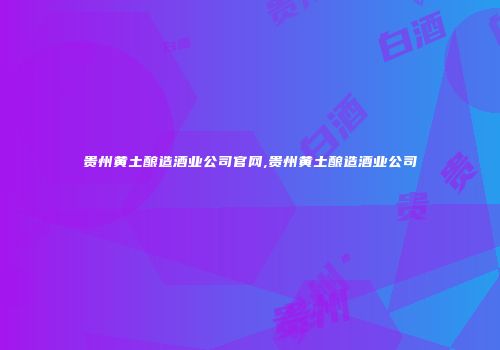 贵州黄土酿造酒业公司官网,贵州黄土酿造酒业公司