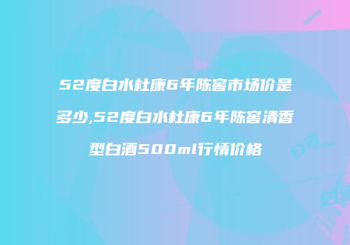 52度白水杜康6年陈窖市场价是多少,52度白水杜康6年陈窖清香型白酒500ml行情价格