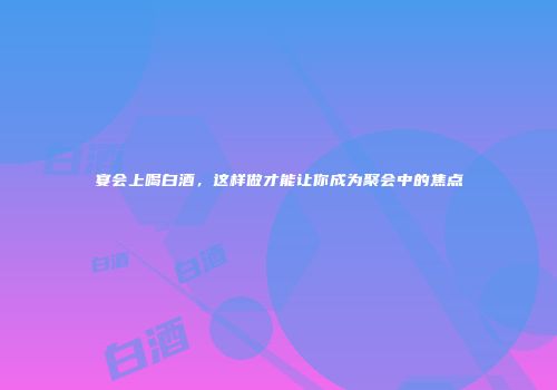 宴会上喝白酒，这样做才能让你成为聚会中的焦点