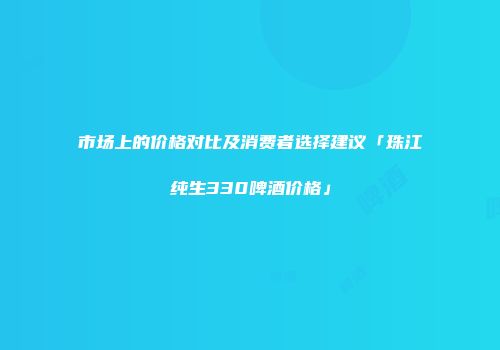 市场上的价格对比及消费者选择建议「珠江纯生330啤酒价格」