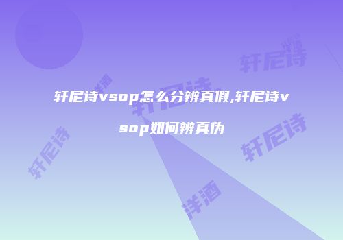 轩尼诗vsop怎么分辨真假,轩尼诗vsop如何辨真伪