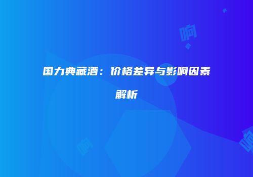 国力典藏酒：价格差异与影响因素解析