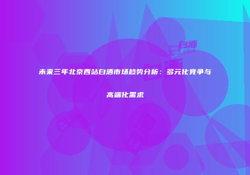 未来三年北京西站白酒市场趋势分析：多元化竞争与高端化需求