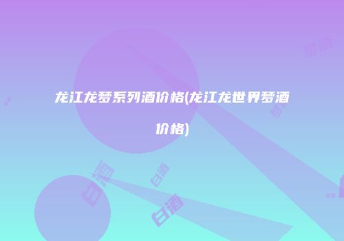 龙江龙梦系列酒价格(龙江龙世界梦酒价格)