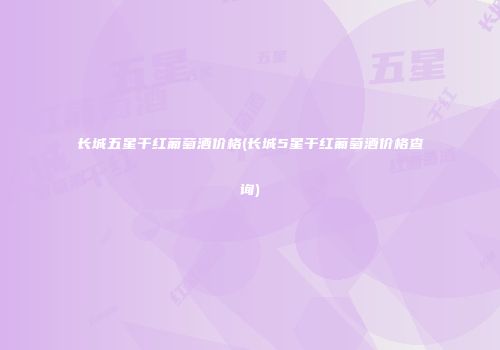 长城五星干红葡萄酒价格(长城5星干红葡萄酒价格查询)