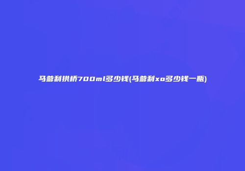 马爹利拱桥700ml多少钱(马爹利xo多少钱一瓶)