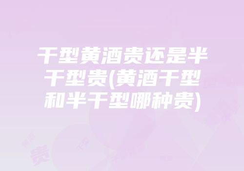 干型黄酒贵还是半干型贵(黄酒干型和半干型哪种贵)