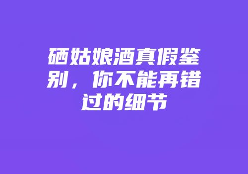 硒姑娘酒真假鉴别，你不能再错过的细节
