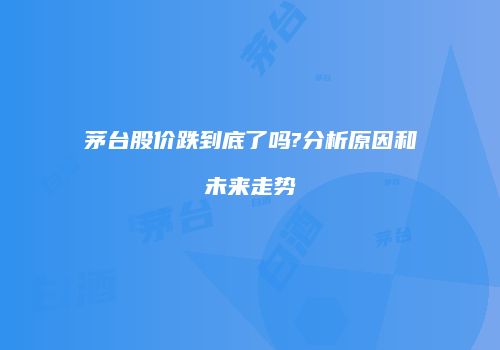 茅台股价跌到底了吗?分析原因和未来走势