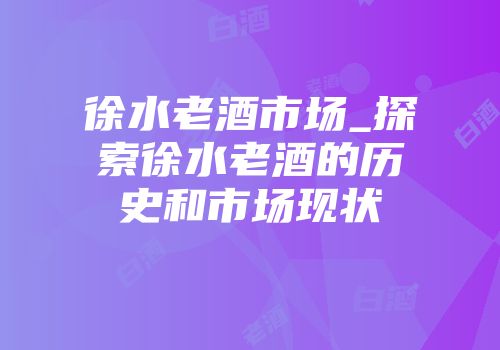 徐水老酒市场_探索徐水老酒的历史和市场现状