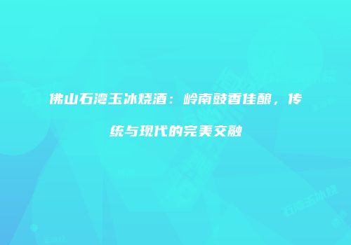 佛山石湾玉冰烧酒：岭南豉香佳酿，传统与现代的完美交融