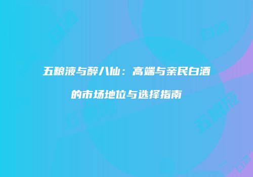 五粮液与醉八仙：高端与亲民白酒的市场地位与选择指南