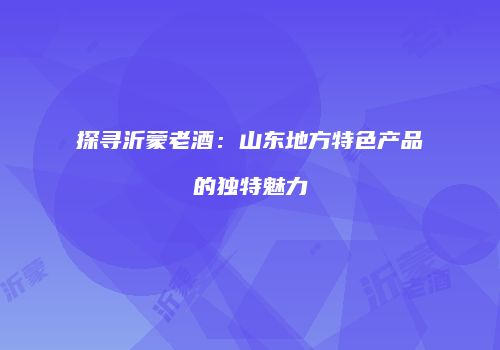 探寻沂蒙老酒：山东地方特色产品的独特魅力