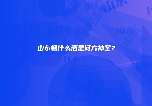 山东杨什么酒是何方神圣？