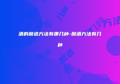 酒的酿造方法有哪几种-酿酒方法有几种