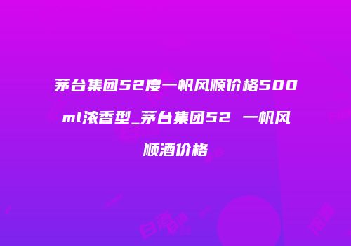 茅台集团52度一帆风顺价格500ml浓香型_茅台集团52 一帆风顺酒价格