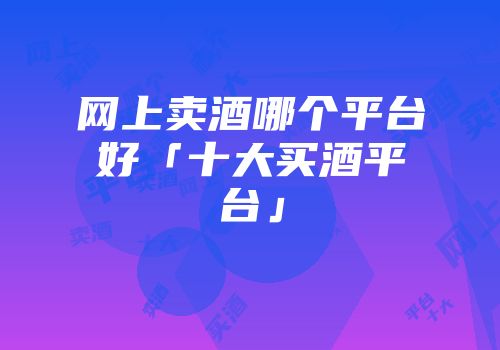 网上卖酒哪个平台好「十大买酒平台」