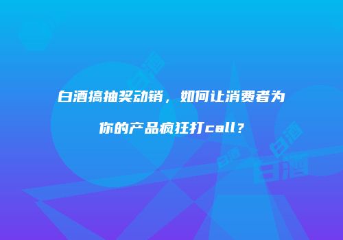 白酒搞抽奖动销，如何让消费者为你的产品疯狂打call？