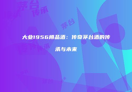 大业1956樽品酒：传奇茅台酒的传承与未来