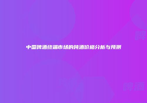 中国啤酒终端市场的吨酒价格分析与预测