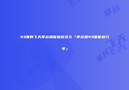 43度的飞天茅台酒能储放多久「茅台酒43度能放几年」